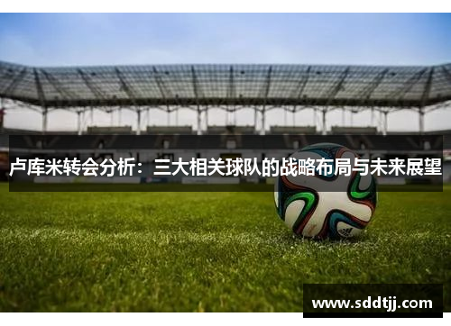卢库米转会分析：三大相关球队的战略布局与未来展望