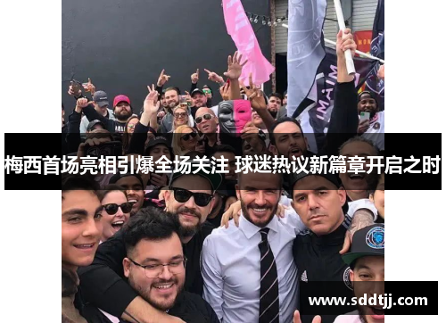 梅西首场亮相引爆全场关注 球迷热议新篇章开启之时